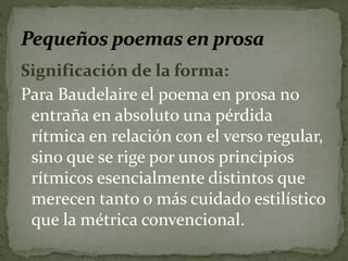 Significación de la forma: 
Para Baudelaire el poema en prosa no 
entraña en absoluto una pérdida 
rítmica en relación con el verso regular, 
sino que se rige por unos principios 
rítmicos esencialmente distintos que 
merecen tanto o más cuidado estilístico 
que la métrica convencional. 
 