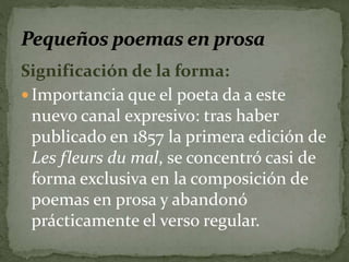 Significación de la forma: 
 Importancia que el poeta da a este 
nuevo canal expresivo: tras haber 
publicado en 1857 la primera edición de 
Les fleurs du mal, se concentró casi de 
forma exclusiva en la composición de 
poemas en prosa y abandonó 
prácticamente el verso regular. 
 