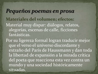 Materiales del volumen; efectos: 
Material muy dispar: diálogos, relatos, 
alegorías, escenas de calle, ficciones 
fantásticas. 
Por su ligereza formal logran traducir mejor 
que el verso el universo discordante y 
extraño del Paris de Haussmann y dan toda 
la libertad de expansión a la mirada crítica 
del poeta que reacciona esta vez contra un 
mundo y una sociedad históricamente 
situadas. 
 