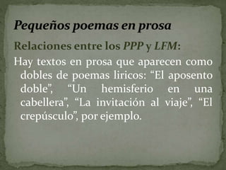 Relaciones entre los PPP y LFM: 
Hay textos en prosa que aparecen como 
dobles de poemas liricos: “El aposento 
doble”, “Un hemisferio en una 
cabellera”, “La invitación al viaje”, “El 
crepúsculo”, por ejemplo. 
 