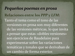 Relaciones entre los PPP y LFM: 
Tanto el tema como el tono de las 
versiones en prosa son muy diferentes 
de las versiones métricas, lo que invita 
a pensar que estas «dobles versiones» 
son ejercicios de Baudelaire para 
experimentar sobre las variaciones 
temáticas y tonales que se derivaban de 
un cambio de forma exterior. 
 