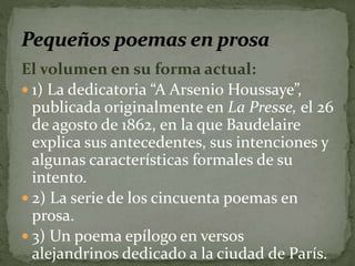 El volumen en su forma actual: 
 1) La dedicatoria “A Arsenio Houssaye”, 
publicada originalmente en La Presse, el 26 
de agosto de 1862, en la que Baudelaire 
explica sus antecedentes, sus intenciones y 
algunas características formales de su 
intento. 
 2) La serie de los cincuenta poemas en 
prosa. 
 3) Un poema epílogo en versos 
alejandrinos dedicado a la ciudad de París. 
 