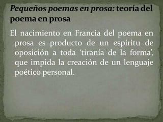 El nacimiento en Francia del poema en 
prosa es producto de un espíritu de 
oposición a toda ‘tiranía de la forma’, 
que impida la creación de un lenguaje 
poético personal. 
 