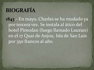 1843.- En mayo, Charles se ha mudado ya 
por tercera vez. Se instala al ático del 
hotel Pimodan (luego llamado Lauzun) 
en el 17 Quai de Anjou, Isla de San Luis 
por 350 francos al año. 
 