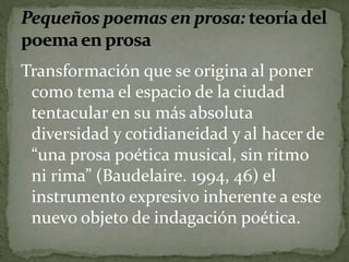 Transformación que se origina al poner 
como tema el espacio de la ciudad 
tentacular en su más absoluta 
diversidad y cotidianeidad y al hacer de 
“una prosa poética musical, sin ritmo 
ni rima” (Baudelaire. 1994, 46) el 
instrumento expresivo inherente a este 
nuevo objeto de indagación poética. 
 