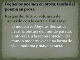 Rasgos del futuro volumen de 
acuerdo con la carta a Houssaye: 
3. El modelo es Aloysius Bertrand: 
llevar la pintura del mundo pasado, 
pintoresca, a la representación del 
mundo moderno o de una forma de 
vida moderna y más abstracta. 
 