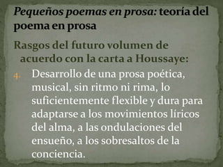 Rasgos del futuro volumen de 
acuerdo con la carta a Houssaye: 
4. Desarrollo de una prosa poética, 
musical, sin ritmo ni rima, lo 
suficientemente flexible y dura para 
adaptarse a los movimientos líricos 
del alma, a las ondulaciones del 
ensueño, a los sobresaltos de la 
conciencia. 
 