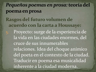 Rasgos del futuro volumen de 
acuerdo con la carta a Houssaye: 
5. Proyecto: surge de la experiencia de 
la vida en las ciudades enormes, del 
cruce de sus innumerables 
relaciones. Idea del choque anímico 
del poeta en el contexto de la ciudad. 
Traducir en poema esa musicalidad 
inherente a la ciudad moderna. 
 