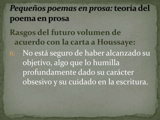 Rasgos del futuro volumen de 
acuerdo con la carta a Houssaye: 
6. No está seguro de haber alcanzado su 
objetivo, algo que lo humilla 
profundamente dado su carácter 
obsesivo y su cuidado en la escritura. 
 