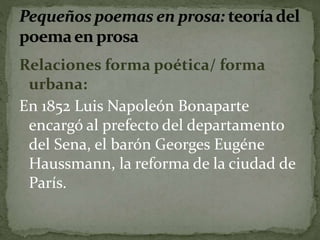 Relaciones forma poética/ forma 
urbana: 
En 1852 Luis Napoleón Bonaparte 
encargó al prefecto del departamento 
del Sena, el barón Georges Eugéne 
Haussmann, la reforma de la ciudad de 
París. 
 