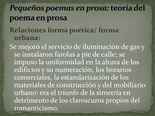 Relaciones forma poética/ forma 
urbana: 
Se mejoró el servicio de iluminación de gas y 
se instalaron farolas a pie de calle; se 
impuso la uniformidad en la altura de los 
edificios y su numeración, los horarios 
comerciales, la estandarización de los 
materiales de construcción y del mobiliario 
urbano: era el triunfo de la simetría en 
detrimento de los claroscuros propios del 
romanticismo. 
 