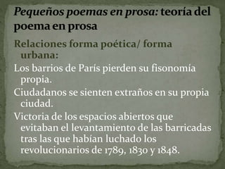 Relaciones forma poética/ forma 
urbana: 
Los barrios de París pierden su fisonomía 
propia. 
Ciudadanos se sienten extraños en su propia 
ciudad. 
Victoria de los espacios abiertos que 
evitaban el levantamiento de las barricadas 
tras las que habían luchado los 
revolucionarios de 1789, 1830 y 1848. 
 