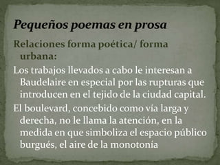 Relaciones forma poética/ forma 
urbana: 
Los trabajos llevados a cabo le interesan a 
Baudelaire en especial por las rupturas que 
introducen en el tejido de la ciudad capital. 
El boulevard, concebido como vía larga y 
derecha, no le llama la atención, en la 
medida en que simboliza el espacio público 
burgués, el aire de la monotonía 
 