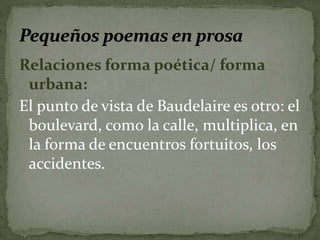 Relaciones forma poética/ forma 
urbana: 
El punto de vista de Baudelaire es otro: el 
boulevard, como la calle, multiplica, en 
la forma de encuentros fortuitos, los 
accidentes. 
 