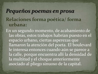 Relaciones forma poética/ forma 
urbana: 
En un segundo momento, de acabamiento de 
las obras, estos trabajos habrían puesto en el 
espacio urbano, ciertas asperezas que 
llamaron la atención del poeta. El boulevard 
le interesa entonces cuando aún se parece a 
la calle, porque encuentra allí la densidad de 
la multitud y el choque anteriormente 
asociado al pliego sinuoso de la capital. 
 