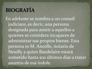 En adelante se nombra a un conseil 
judiciare, es decir, una persona 
designada para asistir a aquellos a 
quienes se considera incapaces de 
administrar sus propios bienes. Esta 
persona es M. Ancelle, notario de 
Neuilly a quien Baudelaire estará 
sometido hasta sus últimos días a tratar 
asuntos de esa índole. 
 