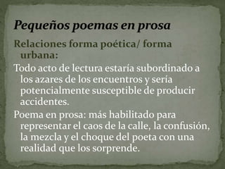 Relaciones forma poética/ forma 
urbana: 
Todo acto de lectura estaría subordinado a 
los azares de los encuentros y sería 
potencialmente susceptible de producir 
accidentes. 
Poema en prosa: más habilitado para 
representar el caos de la calle, la confusión, 
la mezcla y el choque del poeta con una 
realidad que los sorprende. 
 