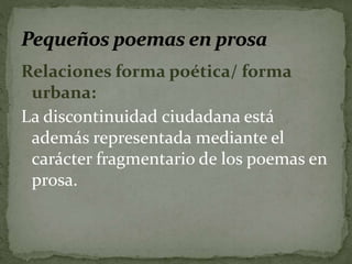 Relaciones forma poética/ forma 
urbana: 
La discontinuidad ciudadana está 
además representada mediante el 
carácter fragmentario de los poemas en 
prosa. 
 