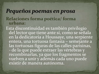 Relaciones forma poética/ forma 
urbana: 
Esta discontinuidad es también privilegio 
del lector que tiene ante sí, como se señala 
en la dedicatoria a Houssaye, una serpiente 
entera, una tortuosa fantasía – semejante a 
las tortuosas figuras de las calles parisinas, 
- de la que puede extraer las vértebras y 
recombinarlas, ya que los fragmentos se 
vuelven a unir y además cada uno puede 
existir de manera autónoma. 
 