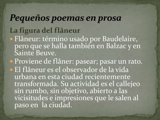 La figura del flâneur 
 Flâneur: término usado por Baudelaire, 
pero que se halla también en Balzac y en 
Sainte Beuve. 
 Proviene de flâner: pasear; pasar un rato. 
 El flâneur es el observador de la vida 
urbana en esta ciudad recientemente 
transformada. Su actividad es el callejeo 
sin rumbo, sin objetivo, abierto a las 
vicisitudes e impresiones que le salen al 
paso en la ciudad. 
 