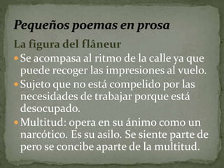 La figura del flâneur 
 Se acompasa al ritmo de la calle ya que 
puede recoger las impresiones al vuelo. 
 Sujeto que no está compelido por las 
necesidades de trabajar porque está 
desocupado. 
Multitud: opera en su ánimo como un 
narcótico. Es su asilo. Se siente parte de 
pero se concibe aparte de la multitud. 
 