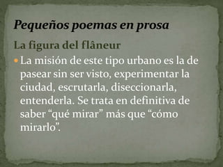 La figura del flâneur 
La misión de este tipo urbano es la de 
pasear sin ser visto, experimentar la 
ciudad, escrutarla, diseccionarla, 
entenderla. Se trata en definitiva de 
saber “qué mirar” más que “cómo 
mirarlo”. 
 