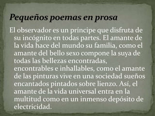 El observador es un príncipe que disfruta de 
su incógnito en todas partes. El amante de 
la vida hace del mundo su familia, como el 
amante del bello sexo compone la suya de 
todas las bellezas encontradas, 
encontrables e inhallables, como el amante 
de las pinturas vive en una sociedad sueños 
encantados pintados sobre lienzo. Así, el 
amante de la vida universal entra en la 
multitud como en un inmenso depósito de 
electricidad. 
 