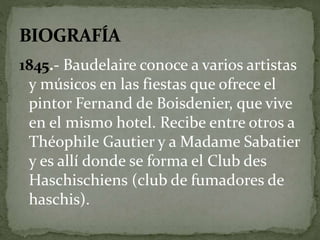 1845.- Baudelaire conoce a varios artistas 
y músicos en las fiestas que ofrece el 
pintor Fernand de Boisdenier, que vive 
en el mismo hotel. Recibe entre otros a 
Théophile Gautier y a Madame Sabatier 
y es allí donde se forma el Club des 
Haschischiens (club de fumadores de 
haschis). 
 