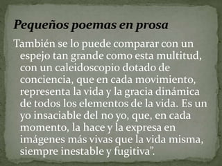 También se lo puede comparar con un 
espejo tan grande como esta multitud, 
con un caleidoscopio dotado de 
conciencia, que en cada movimiento, 
representa la vida y la gracia dinámica 
de todos los elementos de la vida. Es un 
yo insaciable del no yo, que, en cada 
momento, la hace y la expresa en 
imágenes más vivas que la vida misma, 
siempre inestable y fugitiva”. 
 