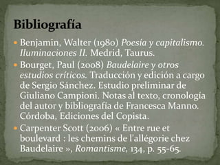  Benjamin, Walter (1980) Poesía y capitalismo. 
Iluminaciones II. Medrid, Taurus. 
 Bourget, Paul (2008) Baudelaire y otros 
estudios críticos. Traducción y edición a cargo 
de Sergio Sánchez. Estudio preliminar de 
Giuliano Campioni. Notas al texto, cronología 
del autor y bibliografía de Francesca Manno. 
Córdoba, Ediciones del Copista. 
 Carpenter Scott (2006) « Entre rue et 
boulevard : les chemins de l'allégorie chez 
Baudelaire », Romantisme, 134, p. 55-65. 
 