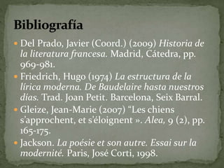  Del Prado, Javier (Coord.) (2009) Historia de 
la literatura francesa. Madrid, Cátedra, pp. 
969-981. 
 Friedrich, Hugo (1974) La estructura de la 
lírica moderna. De Baudelaire hasta nuestros 
días. Trad. Joan Petit. Barcelona, Seix Barral. 
 Gleize, Jean-Marie (2007) “Les chiens 
s’approchent, et s’éloignent ». Alea, 9 (2), pp. 
165-175. 
 Jackson. La poésie et son autre. Essai sur la 
modernité. Paris, José Corti, 1998. 
 