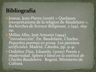  Jossua, Jean-Pierre (2006) « Quelques 
interprétations de la religion de Baudelaire », 
Recherches de Science Religieuse, 2 (94), 169- 
191. 
 Millán Alba, José Antonio (1994) 
“Introducción”. En: Baudelaire, Charles. 
Pequeños poemas en prosa. Los paraísos 
artificiales. Madrid, Cátedra, pp. 9-41. 
 Ordóñez Díaz, Eduardo. (2000) Poesía y 
modernidad. Spleen e Ideal en la estética de 
Charles Baudelaire. Bogotá, Ministerio de 
Cultura. 
