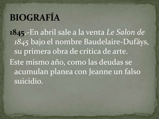 1845.-En abril sale a la venta Le Salon de 
1845 bajo el nombre Baudelaire-Dufäys, 
su primera obra de crítica de arte. 
Este mismo año, como las deudas se 
acumulan planea con Jeanne un falso 
suicidio. 
 