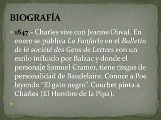  1847.- Charles vive con Jeanne Duval. En 
enero se publica La Fanfarlo en el Bulletin 
de la société des Gens de Lettres con un 
estilo influido por Balzac y donde el 
personaje Samuel Cramer, tiene rasgos de 
personalidad de Baudelaire. Conoce a Poe 
leyendo “El gato negro”. Courbet pinta a 
Charles (El Hombre de la Pipa). 
 
 