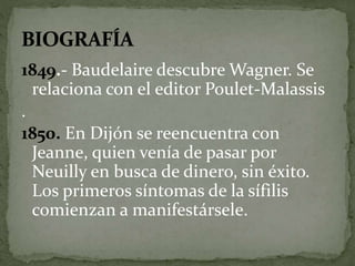 1849.- Baudelaire descubre Wagner. Se 
relaciona con el editor Poulet-Malassis 
. 
1850. En Dijón se reencuentra con 
Jeanne, quien venía de pasar por 
Neuilly en busca de dinero, sin éxito. 
Los primeros síntomas de la sífilis 
comienzan a manifestársele. 
 