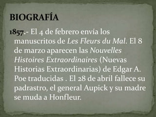 1857.- El 4 de febrero envía los 
manuscritos de Les Fleurs du Mal. El 8 
de marzo aparecen las Nouvelles 
Histoires Extraordinaires (Nuevas 
Historias Extraordinarias) de Edgar A. 
Poe traducidas . El 28 de abril fallece su 
padrastro, el general Aupick y su madre 
se muda a Honfleur. 
 