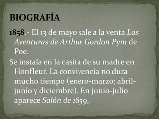 1858.- El 13 de mayo sale a la venta Las 
Aventuras de Arthur Gordon Pym de 
Poe. 
Se instala en la casita de su madre en 
Honfleur. La convivencia no dura 
mucho tiempo (enero-marzo; abril-junio 
y diciembre). En junio-julio 
aparece Salón de 1859, 
 