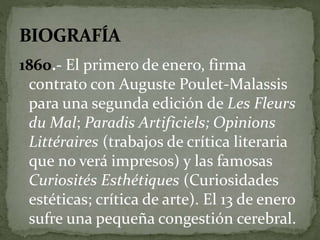 1860.- El primero de enero, firma 
contrato con Auguste Poulet-Malassis 
para una segunda edición de Les Fleurs 
du Mal; Paradis Artificiels; Opinions 
Littéraires (trabajos de crítica literaria 
que no verá impresos) y las famosas 
Curiosités Esthétiques (Curiosidades 
estéticas; crítica de arte). El 13 de enero 
sufre una pequeña congestión cerebral. 
 