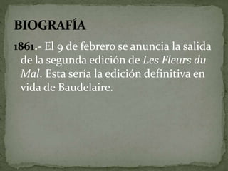 1861.- El 9 de febrero se anuncia la salida 
de la segunda edición de Les Fleurs du 
Mal. Esta sería la edición definitiva en 
vida de Baudelaire. 
 