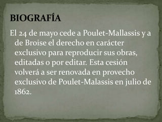 El 24 de mayo cede a Poulet-Mallassis y a 
de Broise el derecho en carácter 
exclusivo para reproducir sus obras, 
editadas o por editar. Esta cesión 
volverá a ser renovada en provecho 
exclusivo de Poulet-Malassis en julio de 
1862. 
 