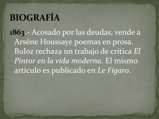 1863.- Acosado por las deudas, vende a 
Arséne Houssaye poemas en prosa. 
Buloz rechaza un trabajo de crítica El 
Pintor en la vida moderna. El mismo 
artículo es publicado en Le Fígaro. 
 
