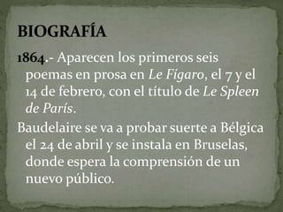 1864.- Aparecen los primeros seis 
poemas en prosa en Le Fígaro, el 7 y el 
14 de febrero, con el título de Le Spleen 
de París. 
Baudelaire se va a probar suerte a Bélgica 
el 24 de abril y se instala en Bruselas, 
donde espera la comprensión de un 
nuevo público. 
 