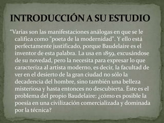 “Varias son las manifestaciones análogas en que se le 
califica como "poeta de la modernidad". Y ello está 
perfectamente justificado, porque Baudelaire es el 
inventor de esta palabra. La usa en 1859, excusándose 
de su novedad, pero la necesita para expresar lo que 
caracteriza al artista moderno, es decir, la facultad de 
ver en el desierto de la gran ciudad no sólo la 
decadencia del hombre, sino también una belleza 
misteriosa y hasta entonces no descubierta. Éste es el 
problema del propio Baudelaire: ¿cómo es posible la 
poesía en una civilización comercializada y dominada 
por la técnica? 
 