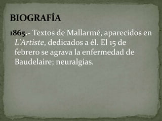 1865.- Textos de Mallarmé, aparecidos en 
L'Artiste, dedicados a él. El 15 de 
febrero se agrava la enfermedad de 
Baudelaire; neuralgias. 
 