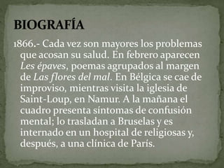 1866.- Cada vez son mayores los problemas 
que acosan su salud. En febrero aparecen 
Les épaves, poemas agrupados al margen 
de Las flores del mal. En Bélgica se cae de 
improviso, mientras visita la iglesia de 
Saint-Loup, en Namur. A la mañana el 
cuadro presenta síntomas de confusión 
mental; lo trasladan a Bruselas y es 
internado en un hospital de religiosas y, 
después, a una clínica de París. 
 