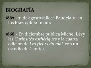1867.- 31 de agosto fallece Baudelaire en 
los brazos de su madre. 
1868.- En diciembre publica Michel Lévy 
las Curiosités esthétiques y la cuarta 
edición de Les fleurs du mal, con un 
estudio de Gautier. 
 