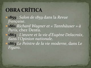  1859 : Salon de 1859 dans la Revue 
française. 
 1861 Richard Wagner et « Tannhäuser » à 
Paris, chez Dentu. 
 1863 : L’oeuvre et la vie d’Eugène Delacroix, 
dans l’Opinion nationale. 
 1863 Le Peintre de la vie moderne, dans Le 
Figaro. 
 