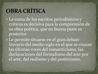  La suma de los escritos periodísticos y 
críticos es decisiva para la comprensión de 
su obra poética, que en buena parte es 
posterior. 
 Le permite situarse en el gran debate 
literario del medio siglo en el que se cruzan 
las últimas voces del romanticismo, las 
declaraciones del formalismo del arte por 
el arte, del realismo y del positivismo. 
 