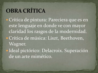  Crítica de pintura: Pareciera que es en 
este lenguaje en donde ve con mayor 
claridad los rasgos de la modernidad. 
 Crítica de música: Liszt, Beethoven, 
Wagner. 
 Ideal pictórico: Delacroix. Superación 
de un arte mimético. 
 