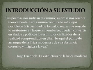 Sus poemas nos indican el camino; su prosa nos orienta 
teóricamente. Este camino conduce lo más lejos 
posible de la trivialidad de lo real, o sea, a una zona de 
lo misterioso en la que, sin embargo, puedan convertir 
en alados y poéticos los estímulos civilizados de la 
realidad comprendidos en ella. He aquí el punto de 
arranque de la lírica moderna y de su substancia 
corrosiva y mágica a la vez.” 
Hugo Friedrich. La estructura de la lírica moderna 
 